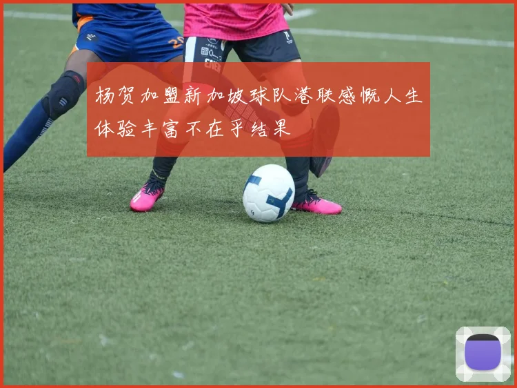 杨贺加盟新加坡球队港联感慨人生体验丰富不在乎结果