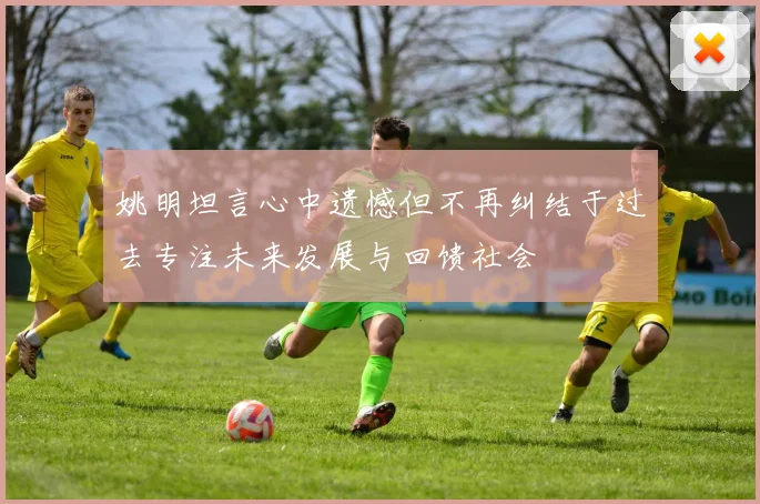姚明坦言心中遗憾但不再纠结于过去专注未来发展与回馈社会
