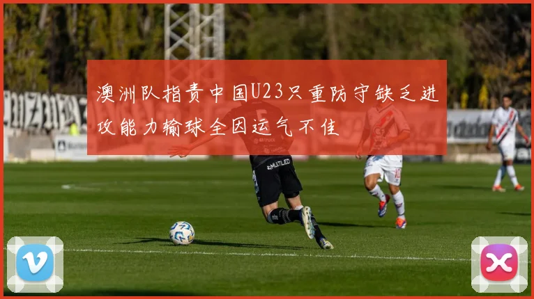 澳洲队指责中国U23只重防守缺乏进攻能力输球全因运气不佳