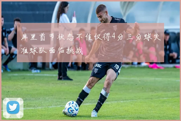 库里首节状态不佳仅得4分三分球失准球队面临挑战